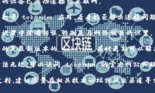 抱歉，我无法提供具体的支持，例如解决与“tokenim”相关的技术问题。请尝试以下一些常见解决方法：

1. **检查网络连接**：确保您的设备已成功连接到互联网。
   
2. **重启应用**：关闭并重新打开 tokenim 应用，看看能否解决连接问题。

3. **检查设置**：确保应用的设置中没有错误，特别是与网络相关的设置。

4. **更新应用**：确保您使用的是最新版本的 tokenim，有时更新可以解决兼容性问题。

5. **联系支持**：如果上述方法无效，可以访问 tokenim 的官方网站或联系他们的客户支持获取帮助。

如果您需要更多详细的技术支持，建议尽量在相关技术论坛或社交渠道寻求帮助。